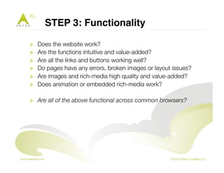 STEP 3: Functionality " 
! Does the website work? 
! Are the functions intuitive and value-added? 
! Are all the links and buttons working well? 
! Do pages have any errors, broken images or layout issues? 
! Are images and rich-media high quality and value-added? 
! Does animation or embedded rich-media work? 
! Are all of the above functional across common browsers? 
 