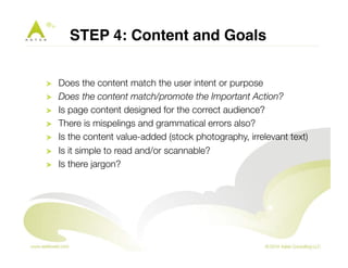 STEP 4: Content and Goals" 
! Does the content match the user intent or purpose 
! Does the content match/promote the Important Action? 
! Is page content designed for the correct audience? 
! There is mispelings and grammatical errors also? 
! Is the content value-added (stock photography, irrelevant text) 
! Is it simple to read and/or scannable? 
! Is there jargon? 
 