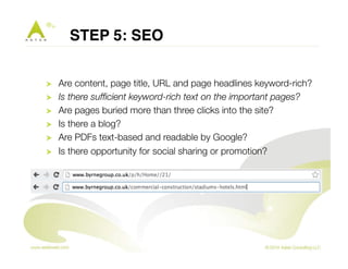 STEP 5: SEO" 
! Are content, page title, URL and page headlines keyword-rich? 
! Is there sufficient keyword-rich text on the important pages? 
! Are pages buried more than three clicks into the site? 
! Is there a blog? 
! Are PDFs text-based and readable by Google? 
! Is there opportunity for social sharing or promotion? 
 