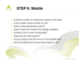 STEP 6: Mobile" 
! Is there a mobile or responsive version of the site? 
! Is the mobile version simple to use? 
! Does it have prioritized content? 
! Does it have the contact info readily available? 
! Is there a lot of hover functionality? 
! Does the site load quickly? 
! Are you trying to do too much on the mobile site? 
! Are the buttons and menus big enough to use? 
 