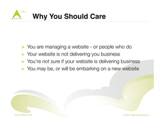 Why You Should Care" 
! You are managing a website - or people who do 
! Your website is not delivering you business 
! You’re not sure if your website is delivering business 
! You may be, or will be embarking on a new website 
 