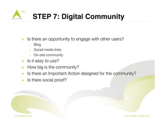 STEP 7: Digital Community" 
! Is there an opportunity to engage with other users? 
! Blog 
! Social media links 
! On-site community 
! Is it easy to use? 
! How big is the community? 
! Is there an Important Action designed for the community? 
! Is there social proof? 
 