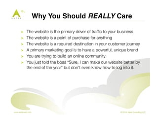 Why You Should REALLY Care" 
! The website is the primary driver of traffic to your business 
! The website is a point of purchase for anything 
! The website is a required destination in your customer journey 
! A primary marketing goal is to have a powerful, unique brand 
! You are trying to build an online community 
! You just told the boss “Sure, I can make our website better by 
the end of the year” but don’t even know how to log into it. 
 