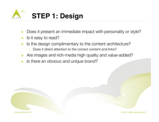 STEP 1: Design" 
! Does it present an immediate impact with personality or style? 
! Is it easy to read? 
! Is the design complimentary to the content architecture? 
! Does it direct attention to the correct content and links? 
! Are images and rich-media high quality and value-added? 
! Is there an obvious and unique brand? 
 