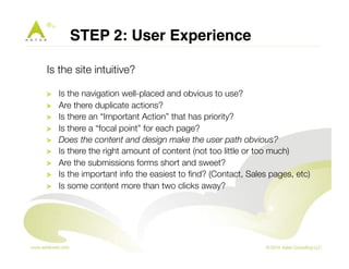 STEP 2: User Experience " 
Is the site intuitive? 
! Is the navigation well-placed and obvious to use? 
! Are there duplicate actions? 
! Is there an “Important Action” that has priority? 
! Is there a “focal point” for each page? 
! Does the content and design make the user path obvious? 
! Is there the right amount of content (not too little or too much) 
! Are the submissions forms short and sweet? 
! Is the important info the easiest to find? (Contact, Sales pages, etc) 
! Is some content more than two clicks away? 
 