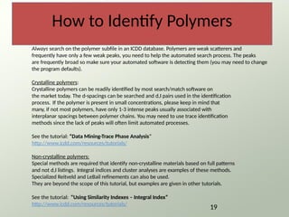 How to Identify Polymers
Always search on the polymer subfile in an ICDD database. Polymers are weak scatterers and
frequently have only a few weak peaks, you need to help the automated search process. The peaks
are frequently broad so make sure your automated software is detecting them (you may need to change
the program defaults).
Crystalline polymers:
Crystalline polymers can be readily identified by most search/match software on
the market today. The d-spacings can be searched and d,I pairs used in the identification
process. If the polymer is present in small concentrations, please keep in mind that
many, if not most polymers, have only 1-3 intense peaks usually associated with
interplanar spacings between polymer chains. You may need to use trace identification
methods since the lack of peaks will often limit automated processes.
See the tutorial: “Data Mining-Trace Phase Analysis”
http://www.icdd.com/resources/tutorials/
Non-crystalline polymers:
Special methods are required that identify non-crystalline materials based on full patterns
and not d,I listings. Integral indices and cluster analyses are examples of these methods.
Specialized Reitveld and LeBail refinements can also be used.
They are beyond the scope of this tutorial, but examples are given in other tutorials.
See the tutorial: “Using Similarity Indexes – Integral Index”
http://www.icdd.com/resources/tutorials/
19
 