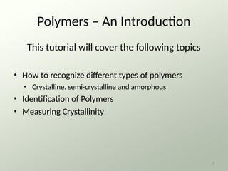 Polymers – An Introduction
This tutorial will cover the following topics
• How to recognize different types of polymers
• Crystalline, semi-crystalline and amorphous
• Identification of Polymers
• Measuring Crystallinity
2
 