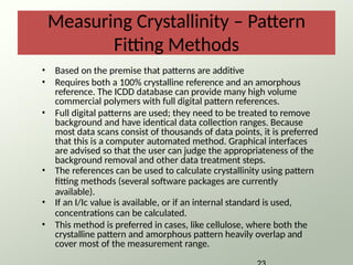 Measuring Crystallinity – Pattern
Fitting Methods
• Based on the premise that patterns are additive
• Requires both a 100% crystalline reference and an amorphous
reference. The ICDD database can provide many high volume
commercial polymers with full digital pattern references.
• Full digital patterns are used; they need to be treated to remove
background and have identical data collection ranges. Because
most data scans consist of thousands of data points, it is preferred
that this is a computer automated method. Graphical interfaces
are advised so that the user can judge the appropriateness of the
background removal and other data treatment steps.
• The references can be used to calculate crystallinity using pattern
fitting methods (several software packages are currently
available).
• If an I/Ic value is available, or if an internal standard is used,
concentrations can be calculated.
• This method is preferred in cases, like cellulose, where both the
crystalline pattern and amorphous pattern heavily overlap and
cover most of the measurement range.
 