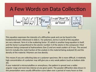 A Few Words on Data Collection
25
A
B
This equation expresses the intensity of a diffraction peak and can be found in the
fundamental texts referenced in slide 6. For polymers, terms A and B of this equation
are very relevant. Term A is the scattering factor (F) which is another long equation in itself,
and the factor is proportional to the atomic number Z of the atoms in the compound. Most
polymers being composed of hydrocarbons (low Z) and are weak scatters of X-rays. The second
term B, includes the mole fraction of the analyte in the material being analyzed (X) and the
density of the material. Polymers are low density.
This means if you are collecting data on a polymer specimen, life is more difficult. A relatively
high concentration of a polymer may still give you a very weak pattern (such as bottom slide
20).
If your material is microcrystalline or amorphous, the pattern is spread over a wider
angular range and even less intense at any given point. The powder diffraction data shown in
this presentation were usually diffraction scans taken over a period of many hours so that
 