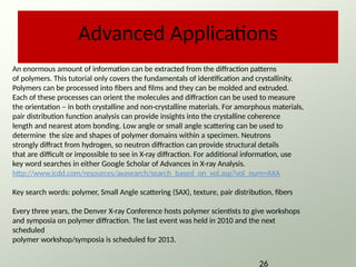 Advanced Applications
An enormous amount of information can be extracted from the diffraction patterns
of polymers. This tutorial only covers the fundamentals of identification and crystallinity.
Polymers can be processed into fibers and films and they can be molded and extruded.
Each of these processes can orient the molecules and diffraction can be used to measure
the orientation – in both crystalline and non-crystalline materials. For amorphous materials,
pair distribution function analysis can provide insights into the crystalline coherence
length and nearest atom bonding. Low angle or small angle scattering can be used to
determine the size and shapes of polymer domains within a specimen. Neutrons
strongly diffract from hydrogen, so neutron diffraction can provide structural details
that are difficult or impossible to see in X-ray diffraction. For additional information, use
key word searches in either Google Scholar of Advances in X-ray Analysis.
http://www.icdd.com/resources/axasearch/search_based_on_vol.asp?vol_num=AXA
Key search words: polymer, Small Angle scattering (SAX), texture, pair distribution, fibers
Every three years, the Denver X-ray Conference hosts polymer scientists to give workshops
and symposia on polymer diffraction. The last event was held in 2010 and the next
scheduled
polymer workshop/symposia is scheduled for 2013.
26
 