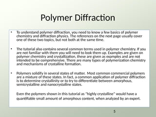 Polymer Diffraction
• To understand polymer diffraction, you need to know a few basics of polymer
chemistry and diffraction physics. The references on the next page usually cover
one of these two topics, but not both at the same time.
• The tutorial also contains several common terms used in polymer chemistry. If you
are not familiar with them you will need to look them up. Examples are given on
polymer chemistry and crystallization, these are given as examples and are not
intended to be comprehensive. There are many types of polymerization chemistry
and mechanisms of crystalline formation.
• Polymers solidify in several states of matter. Most common commercial polymers
are a mixture of these states. In fact, a common application of polymer diffraction
is to determine crystallinity or to try to differentiate between amorphous,
semicrystalline and nanocrystalline states.
Even the polymers shown in this tutorial as “highly crystalline” would have a
quantifiable small amount of amorphous content, when analyzed by an expert.
5
 