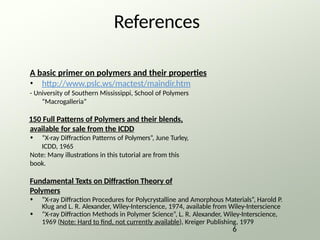 References
A basic primer on polymers and their properties
• http://www.pslc.ws/mactest/maindir.htm
- University of Southern Mississippi, School of Polymers
“Macrogalleria”
150 Full Patterns of Polymers and their blends,
available for sale from the ICDD
• “X-ray Diffraction Patterns of Polymers”, June Turley,
ICDD, 1965
Note: Many illustrations in this tutorial are from this
book.
Fundamental Texts on Diffraction Theory of
Polymers
• “X-ray Diffraction Procedures for Polycrystalline and Amorphous Materials”, Harold P.
Klug and L. R. Alexander, Wiley-Interscience, 1974, available from Wiley-Interscience
• “X-ray Diffraction Methods in Polymer Science”, L. R. Alexander, Wiley-Interscience,
1969 (Note: Hard to find, not currently available), Kreiger Publishing, 1979
6
 