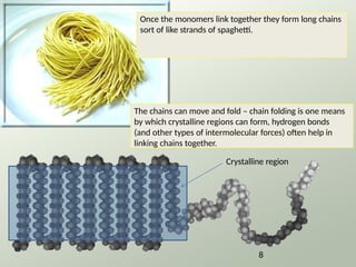 Once the monomers link together they form long chains
sort of like strands of spaghetti.
The chains can move and fold – chain folding is one means
by which crystalline regions can form, hydrogen bonds
(and other types of intermolecular forces) often help in
linking chains together.
8
Crystalline region
 