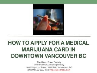 HOW TO APPLY FOR A MEDICAL
MARIJUANA CARD IN
DOWNTOWN VANCOUVER BC
The Green Room Society
Medicinal Marijuana Dispensary
1057 Seymour Street, V6B 3M6, Vancouver, BC
ph: 604 559 3033 web: http://grscanada.com
 