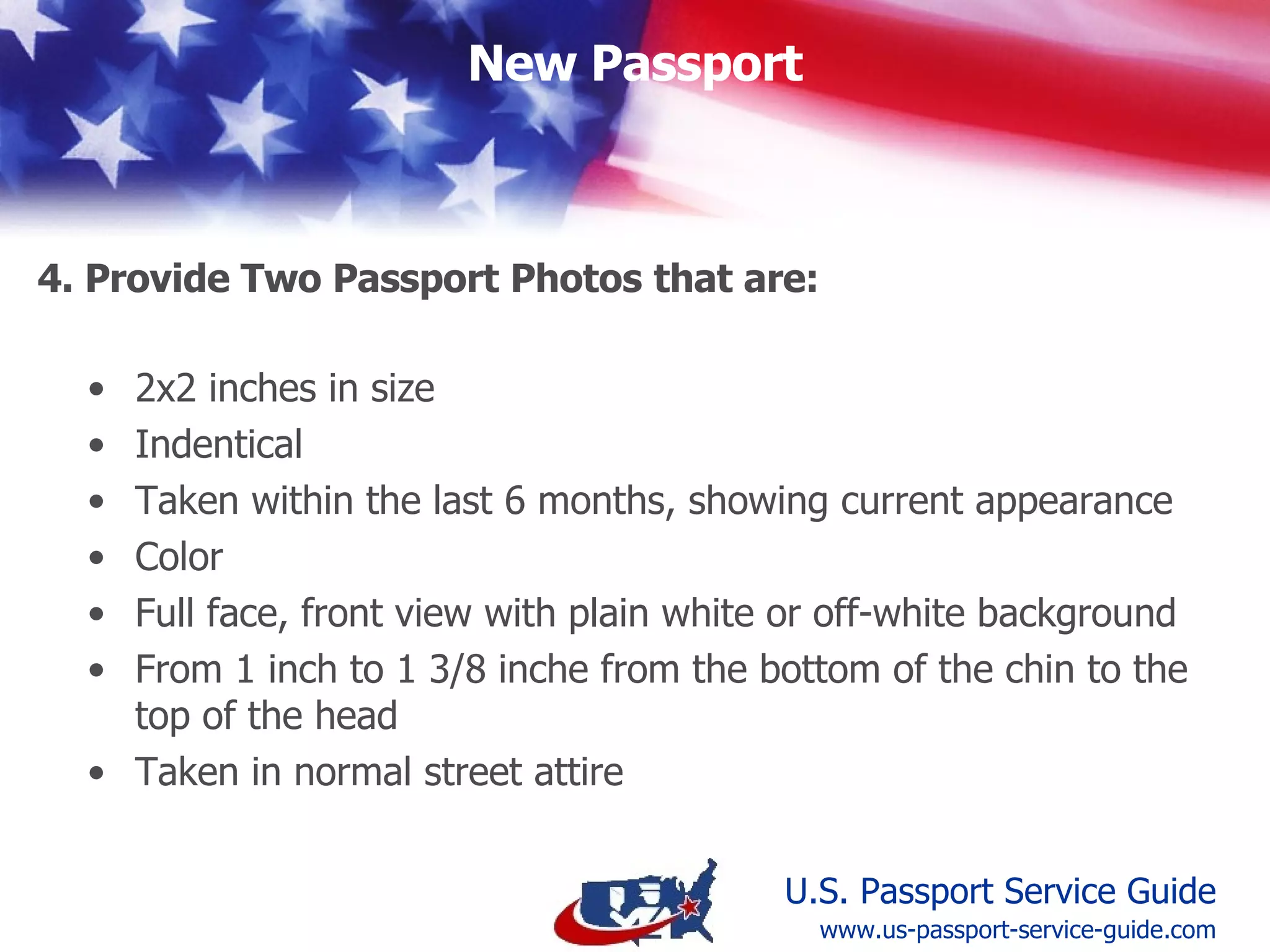 Identical  In color  2 x 2 inches in size  Taken within the past 6 months, showing current appearance  Full face, front view with a plain white or off-white background  Between 1 inch and 1 3/8 inches from the bottom of the chin to the top of the head  Taken in  normal street attire 5. Provide Two Passport Photos www.us-passport-service-guide.com 
