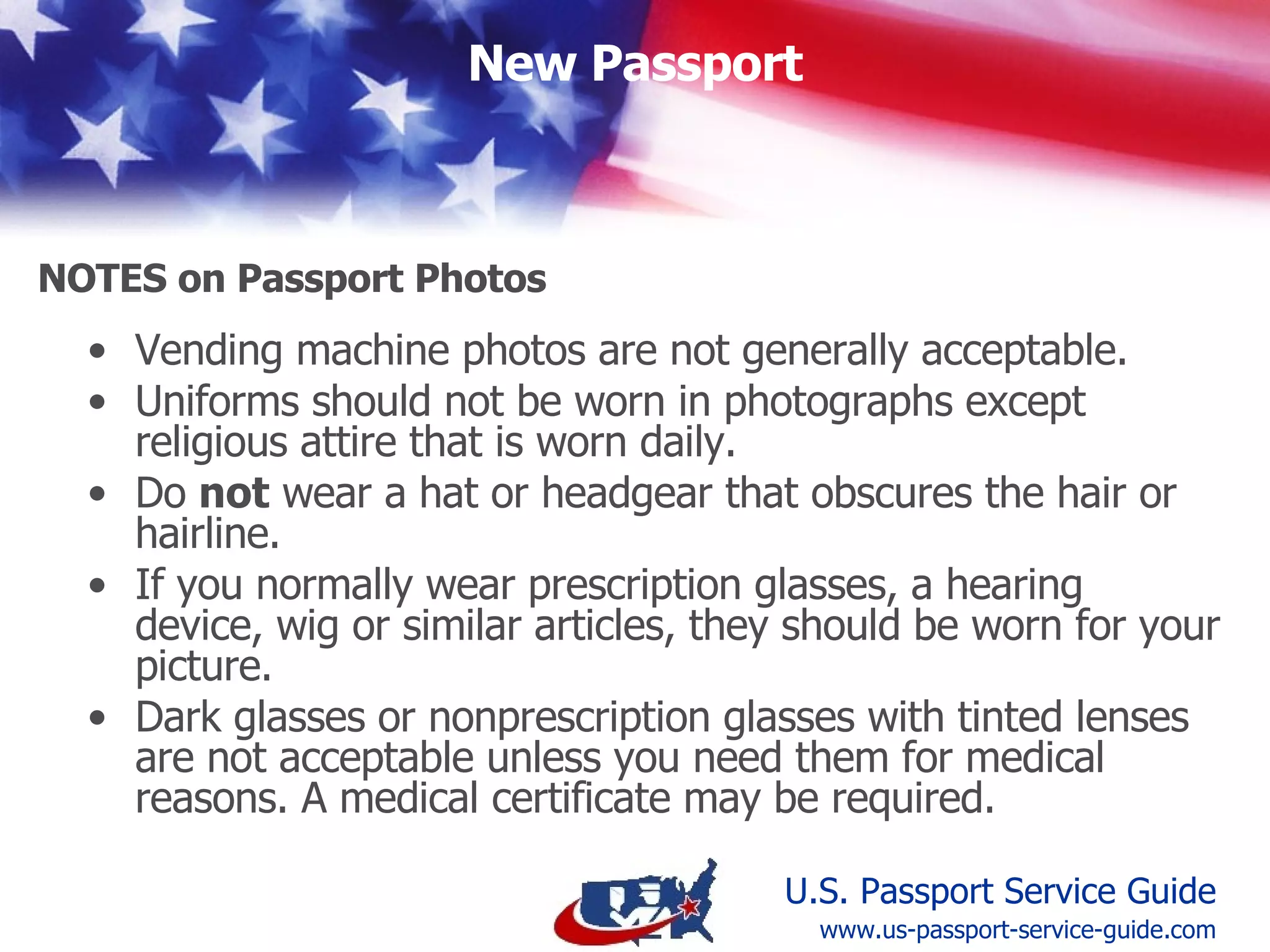 Vending machine photos are not generally acceptable. Uniforms should not be worn in photographs except religious attire that is worn daily. Do  not  wear a hat or headgear that obscures the hair or hairline. If you normally wear prescription glasses, a hearing device, wig or similar articles, they should be worn for your picture.  Dark glasses or nonprescription glasses with tinted lenses are not acceptable unless you need them for medical reasons. A medical certificate may be required.   Notes on Passport Photos www.us-passport-service-guide.com 