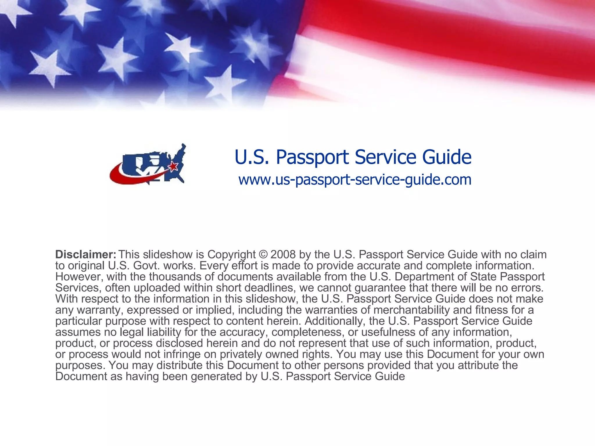 Copyright © 2008, U.S. Passport Service Guide All Rights Reserved. There is  no claim to original U.S. Govt. works. Every effort is made to provide accurate and complete information. However, with the thousands of documents available from the U.S. Department of State Passport Services, often uploaded within short deadlines, we cannot guarantee that there will be no errors. With respect to the information in this video, the U.S. Passport Service Guide does not make any warranty, expressed or implied, including the warranties of merchantability and fitness for a particular purpose with respect to content herein. Additionally, the U.S. Passport Service Guide assumes no legal liability for the accuracy, completeness, or usefulness of any information, product, or process disclosed herein and do not represent that use of such information, product, or process would not infringe on privately owned rights. You may use this Document for your own purposes. You may distribute this Document to other persons provided that you attribute the Document as having been generated by U.S. Passport Service Guide   Disclaimer www.us-passport-service-guide.com 