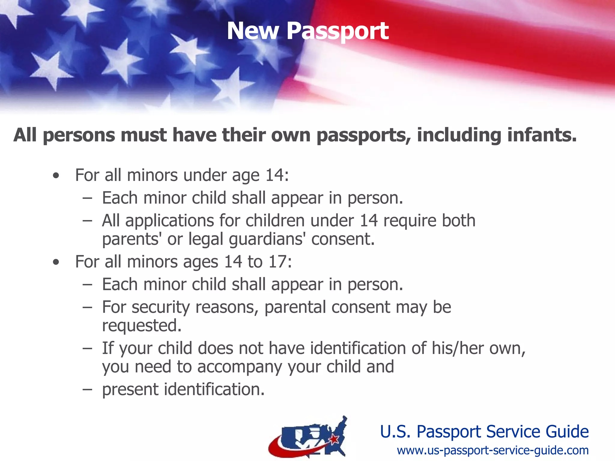 All Minors Age 16 and 17 shall: Appear  in person  at the time of application  Have a parent or guardian  present photo identification  if the minor does not have identification of his or her own  Establish  parental consent  (You may be requested to provide written parental consent for a child age 16 or 17 if it is not implied on the application)  Special Requirements for All Minors Ages 16 & 17 www.us-passport-service-guide.com 
