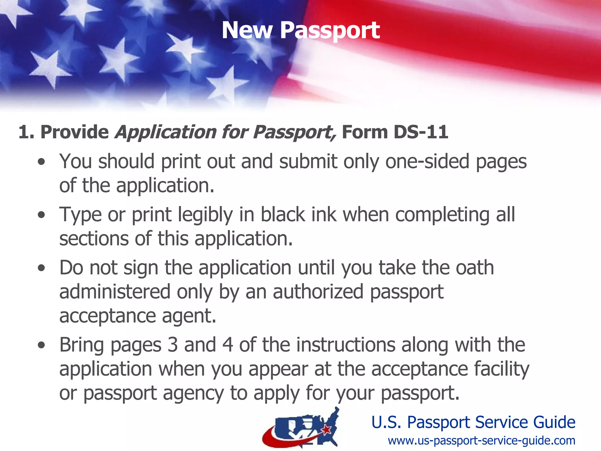 Print out and submit only one-sided pages. Type or print legibly in black ink. Do not sign  until requested to by the agent. Bring pages 3 & 4 of the instructions along. 1. Submit Application for Passport ,  Form DS-11 www.us-passport-service-guide.com 