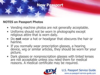 Vending machine photos are not generally acceptable. Uniforms should not be worn in photographs except religious attire that is worn daily. Do  not  wear a hat or headgear that obscures the hair or hairline. If you normally wear prescription glasses, a hearing device, wig or similar articles, they should be worn for your picture.  Dark glasses or nonprescription glasses with tinted lenses are not acceptable unless you need them for medical reasons. A medical certificate may be required.   Notes on Passport Photos www.us-passport-service-guide.com 