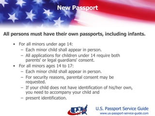 All Minors Age 16 and 17 shall: Appear  in person  at the time of application  Have a parent or guardian  present photo identification  if the minor does not have identification of his or her own  Establish  parental consent  (You may be requested to provide written parental consent for a child age 16 or 17 if it is not implied on the application)  Special Requirements for All Minors Ages 16 & 17 www.us-passport-service-guide.com 