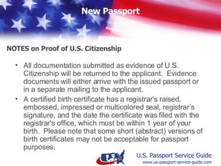 All documentation submitted as evidence of U.S. Citizenship will be returned to the applicant.  Evidence documents will either arrive with the issued passport or in a separate mailing to the applicant. A certified birth certificate has a registrar's raised, embossed, impressed or multicolored seal, registrar’s signature, and the date the certificate was filed with the registrar's office, which must be within 1 year of your birth.  Please note that some short (abstract) versions of birth certificates may not be acceptable for passport purposes. Notes on Proof of Citizenship www.us-passport-service-guide.com 
