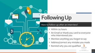 FollowingUp
How to follow up after an interview?
• Within 24 hours
• An Email or thank-you card to everyone
who interviewed you
• Mention anything you forgot to say
• Address/correct any mistake you made
• Remind why you are qualified
12
 