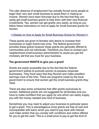 The utter absence of employment has actually forced some people to
begin their very own small business to assist them in making an
income. Women have been fortunate due to the fact that they can
easily get small business grants to help them with their new financial
investments. Yes, women can get grants very easily, as long as you
follow these instructions on how to apply for small business grants for
women.

 =>Details on How to Apply for Small Business Grants for Women<=

These grants are given to females who desire to increase their
businesses or begin brand-new ones. The federal government
provides these grants however these grants are generally offered to
communities and not individuals. Therefore you have to contact your
neighborhood small business administration to assist you get the
monetary aid that you must for your business.

The government WANTS to give you a grant!

Grants are easily accessible due to the fact that the federal
government wishes to promote women to possess corporate
businesses. They have seen that they flourish and make excellent
earnings most of the time. There are programs made by the local
government to ensure that women get the small business grants they
need.

There are also some companies that offer grants exclusively to
women. Additional grants are not suggested for all females and you
have to make confident that you apply for one which can easily supply
you with the money needed your kind of business.

Sometimes you may need to adjust your business to particular specs
to get a grant. This is advantageous since grants are free of cost and
incomparable with loans which you need to pay back with interest.
Just make certain that you comply with conditions and orders offered
for you to get the cash. This is a small price to pay to get the kind of
 