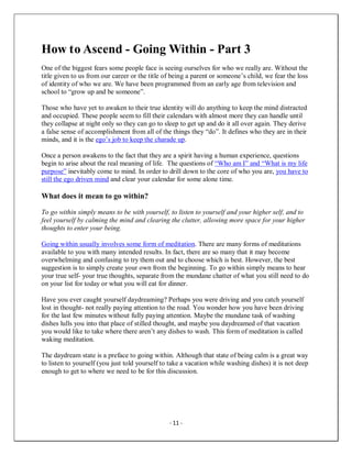 - 11 -
How to Ascend - Going Within - Part 3
One of the biggest fears some people face is seeing ourselves for who we really are. Without the
title given to us from our career or the title of being a parent or someone’s child, we fear the loss
of identity of who we are. We have been programmed from an early age from television and
school to “grow up and be someone”.
Those who have yet to awaken to their true identity will do anything to keep the mind distracted
and occupied. These people seem to fill their calendars with almost more they can handle until
they collapse at night only so they can go to sleep to get up and do it all over again. They derive
a false sense of accomplishment from all of the things they “do”. It defines who they are in their
minds, and it is the ego’s job to keep the charade up.
Once a person awakens to the fact that they are a spirit having a human experience, questions
begin to arise about the real meaning of life. The questions of “Who am I” and “What is my life
purpose” inevitably come to mind. In order to drill down to the core of who you are, you have to
still the ego driven mind and clear your calendar for some alone time.
What does it mean to go within?
To go within simply means to be with yourself, to listen to yourself and your higher self, and to
feel yourself by calming the mind and clearing the clutter, allowing more space for your higher
thoughts to enter your being.
Going within usually involves some form of meditation. There are many forms of meditations
available to you with many intended results. In fact, there are so many that it may become
overwhelming and confusing to try them out and to choose which is best. However, the best
suggestion is to simply create your own from the beginning. To go within simply means to hear
your true self- your true thoughts, separate from the mundane chatter of what you still need to do
on your list for today or what you will eat for dinner.
Have you ever caught yourself daydreaming? Perhaps you were driving and you catch yourself
lost in thought- not really paying attention to the road. You wonder how you have been driving
for the last few minutes without fully paying attention. Maybe the mundane task of washing
dishes lulls you into that place of stilled thought, and maybe you daydreamed of that vacation
you would like to take where there aren’t any dishes to wash. This form of meditation is called
waking meditation.
The daydream state is a preface to going within. Although that state of being calm is a great way
to listen to yourself (you just told yourself to take a vacation while washing dishes) it is not deep
enough to get to where we need to be for this discussion.
 