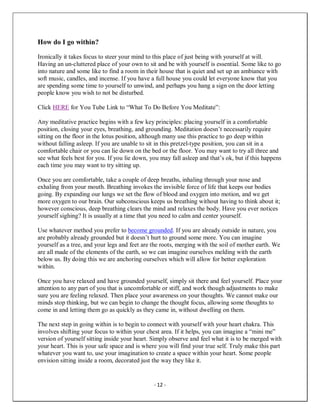 - 12 -
How do I go within?
Ironically it takes focus to steer your mind to this place of just being with yourself at will.
Having an un-cluttered place of your own to sit and be with yourself is essential. Some like to go
into nature and some like to find a room in their house that is quiet and set up an ambiance with
soft music, candles, and incense. If you have a full house you could let everyone know that you
are spending some time to yourself to unwind, and perhaps you hang a sign on the door letting
people know you wish to not be disturbed.
Click HERE for You Tube Link to “What To Do Before You Meditate”:
Any meditative practice begins with a few key principles: placing yourself in a comfortable
position, closing your eyes, breathing, and grounding. Meditation doesn’t necessarily require
sitting on the floor in the lotus position, although many use this practice to go deep within
without falling asleep. If you are unable to sit in this pretzel-type position, you can sit in a
comfortable chair or you can lie down on the bed or the floor. You may want to try all three and
see what feels best for you. If you lie down, you may fall asleep and that’s ok, but if this happens
each time you may want to try sitting up.
Once you are comfortable, take a couple of deep breaths, inhaling through your nose and
exhaling from your mouth. Breathing invokes the invisible force of life that keeps our bodies
going. By expanding our lungs we set the flow of blood and oxygen into motion, and we get
more oxygen to our brain. Our subconscious keeps us breathing without having to think about it;
however conscious, deep breathing clears the mind and relaxes the body. Have you ever notices
yourself sighing? It is usually at a time that you need to calm and center yourself.
Use whatever method you prefer to become grounded. If you are already outside in nature, you
are probably already grounded but it doesn’t hurt to ground some more. You can imagine
yourself as a tree, and your legs and feet are the roots, merging with the soil of mother earth. We
are all made of the elements of the earth, so we can imagine ourselves melding with the earth
below us. By doing this we are anchoring ourselves which will allow for better exploration
within.
Once you have relaxed and have grounded yourself, simply sit there and feel yourself. Place your
attention to any part of you that is uncomfortable or stiff, and work though adjustments to make
sure you are feeling relaxed. Then place your awareness on your thoughts. We cannot make our
minds stop thinking, but we can begin to change the thought focus, allowing some thoughts to
come in and letting them go as quickly as they came in, without dwelling on them.
The next step in going within is to begin to connect with yourself with your heart chakra. This
involves shifting your focus to within your chest area. If it helps, you can imagine a “mini me”
version of yourself sitting inside your heart. Simply observe and feel what it is to be merged with
your heart. This is your safe space and is where you will find your true self. Truly make this part
whatever you want to, use your imagination to create a space within your heart. Some people
envision sitting inside a room, decorated just the way they like it.
 