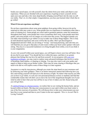 - 13 -
Inside your sacred space, sit with yourself, clear the clutter from your mind, and observe your
experience. When you are finished with your experience of getting to know yourself, slowly
open your eyes and take a few more deep breaths, bringing yourself back into the state we call
our reality. That’s it, it is that simple. Congratulations, you have just learned what it feels like to
go within!
What if I do not experience anything?
Do not have expectations about some great epiphany from going within, however do not be
surprised at what may come to you. Some people have no experiences in meditation other than a
sense of calming love. Some people see colors and/or geometric patterns, some feel sensations
throughout their body, some people hear voices (sometimes their own), some people meet their
guides, and some people even see images on a television-like screen. The biggest mistake you
can make when learning to go within is to try to make one of these things happen. This is truly
an individualized experience and yours will be like no other. Don’t get discouraged or
disappointed and don’t think you are doing it “wrong”. Just keep practicing, and with time you
will find that you can get to that place of calm waters within your heart center quicker with each
sitting. They key to a successful mediation is to bring thoughts from within, even if you think it
is your imagination.
As you visit yourself within your sacred space, you will begin to know your true self better. How
do you feel in your space? You should feel love within this space, and there is no greater
pleasure that feeling this true love for and from yourself. As you progress with your own
meditation technique, you may want to explore some advanced techniques that involve a series
of breathing, hand mudras, or chanting or ohming. You may also want to ask your guides and
angels to begin to help you go further within. There may be some clearing or blockages that you
need to do and we will explore some of these things in a later segment.
Ascension is a step by step process, although you create the steps based on your awareness and
by following your inner guidance. There is no better instruction manual that following how you
feel, and trusting yourself will lead you to the doorway of light. No matter what anyone can offer
you on how to go within, it is all your own personal preference on how to meditate and find that
comfortable routine that will allow you to move the rest of the insignificant thoughts out of your
mind in order to hear what your true self has to say or how it makes you feel. Keep trying and
you will get there.
As spiritual beings on a human journey, we realize that we are visiting the human body, and are
housed within our hearts. Moving your consciousness to your spirit within your heart center is
one of the first exercises of ascension. We will discuss how to take your consciousness up your
hara line to your monad and then to your Creator in the next segment- “How to Ascend- Part 4-
Loving Yourself”.
 