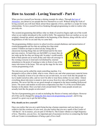 - 14 -
How to Ascend - Loving Yourself - Part 4
When you love yourself you become a shining example for others. Through the Law of
Attraction, you attract to you people that love themselves as well. Without doing the work of
loving yourself, you will most likely attract those opposite of love, and that is a recipe for rocky
relationships. To love yourself involves breaking through programming in order to realize who
you truly are.
The societal programming that defines what we think of ourselves begins right out of the womb
when we are rudely introduced to this world in birth. The separation from our mothers as we are
weighed, cleaned up, poked, and prodded is the beginning of the illusion, along with the veil of
forgetfulness of who we are and why we came here.
The programming children receive in school revolves around obedience and memorization of
created propaganda and lies that are nothing less than mind
control. Children are kept in school all day sitting idle in
classrooms learning things that are left brained and for the most
part non creative. At lunch they are fed GMO’s to insure they do
not wake up the lies they are being told. In today’s world usually
both of their parents are at work all day and when all converge in
the evening everyone is tired and overwhelmed by external
stimulation to the point of wanting to relax in front of one of the
many televisions in the home. This sets up the stage for the most
vicious programming of all.
The television can be called the mind controlling machine. It is
designed to tell us what to think, what to wear, what to eat, and what unnecessary material items
to buy. Ironically if most of us eat what we see on television, we won’t look like the people we
try to model ourselves after, and we won’t be able to wear those clothes we saw either. Almost
everything about television is meant to steer us away from love into self hatred due to societal
pressure. We never feel like we are good enough as compared to the latest trending Hollywood
actors. The actors and models on television compromise less that 1% of the seven billion plus
humans on the planet. Have you had a look around lately? How many people around you
actually look like the people on television?
The list of programming goes on and on including the illusion of money and religion. However
all of this can be changed by taking the first step in de-programming yourself , and loving
yourself is a great way to get the ball rolling.
Why should you love yourself?
Once you realize that you are a spirit being having a human experience and you learn to go
within to feel the existence of your soul, you also realize that you are a spark of the Creator of
“All that Is”. So in essence, you are part of All that Is. The Creator vibrates at a high frequency
of love. Therefore, you are love. An important part of ascension involves re-connecting the bond
with our Creator in remembrance of being a part of love itself.
 