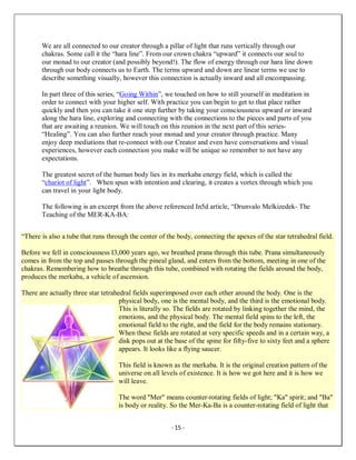- 15 -
We are all connected to our creator through a pillar of light that runs vertically through our
chakras. Some call it the “hara line”. From our crown chakra “upward” it connects our soul to
our monad to our creator (and possibly beyond!). The flow of energy through our hara line down
through our body connects us to Earth. The terms upward and down are linear terms we use to
describe something visually, however this connection is actually inward and all encompassing.
In part three of this series, “Going Within”, we touched on how to still yourself in meditation in
order to connect with your higher self. With practice you can begin to get to that place rather
quickly and then you can take it one step further by taking your consciousness upward or inward
along the hara line, exploring and connecting with the connections to the pieces and parts of you
that are awaiting a reunion. We will touch on this reunion in the next part of this series-
“Healing”. You can also further reach your monad and your creator through practice. Many
enjoy deep mediations that re-connect with our Creator and even have conversations and visual
experiences, however each connection you make will be unique so remember to not have any
expectations.
The greatest secret of the human body lies in its merkaba energy field, which is called the
“chariot of light”. When spun with intention and clearing, it creates a vortex through which you
can travel in your light body.
The following is an excerpt from the above referenced In5d article, “Drunvalo Melkizedek- The
Teaching of the MER-KA-BA:
“There is also a tube that runs through the center of the body, connecting the apexes of the star tetrahedral field.
Before we fell in consciousness I3,000 years ago, we breathed prana through this tube. Prana simultaneously
comes in from the top and passes through the pineal gland, and enters from the bottom, meeting in one of the
chakras. Remembering how to breathe through this tube, combined with rotating the fields around the body,
produces the merkaba, a vehicle of ascension.
There are actually three star tetrahedral fields superimposed over each other around the body. One is the
physical body, one is the mental body, and the third is the emotional body.
This is literally so. The fields are rotated by linking together the mind, the
emotions, and the physical body. The mental field spins to the left, the
emotional field to the right, and the field for the body remains stationary.
When these fields are rotated at very specific speeds and in a certain way, a
disk pops out at the base of the spine for fifty-five to sixty feet and a sphere
appears. It looks like a flying saucer.
This field is known as the merkaba. It is the original creation pattern of the
universe on all levels of existence. It is how we got here and it is how we
will leave.
The word "Mer" means counter-rotating fields of light; "Ka" spirit; and "Ba"
is body or reality. So the Mer-Ka-Ba is a counter-rotating field of light that
 