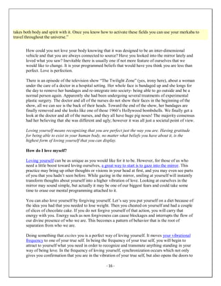 - 16 -
takes both body and spirit with it. Once you know how to activate these fields you can use your merkaba to
travel throughout the universe.”
How could you not love your body knowing that it was designed to be an inter-dimensional
vehicle and that you are always connected to source? Have you looked into the mirror lately and
loved what you saw? Inevitable there is usually one if not more feature of ourselves that we
would like to change. It is your programmed beliefs that would have you think you are less than
perfect. Love is perfection.
There is an episode of the television show “The Twilight Zone” (yes, irony here), about a woman
under the care of a doctor in a hospital setting. Her whole face is bandaged up and she longs for
the day to remove her bandages and re-integrate into society- being able to go outside and be a
normal person again. Apparently she had been undergoing several treatments of experimental
plastic surgery. The doctor and all of the nurses do not show their faces in the beginning of the
show, all we can see is the back of their heads. Toward the end of the show, her bandages are
finally removed and she looks like one of those 1960’s Hollywood bombshells. We finally get a
look at the doctor and all of the nurses, and they all have huge pig noses! The majority consensus
had her believing that she was different and ugly; however it was all just a societal point of view.
Loving yourself means recognizing that you are perfect just the way you are. Having gratitude
for being able to exist in your human body, no matter what beliefs you have about it, is the
highest form of loving yourself that you can display.
How do I love myself?
Loving yourself can be as unique as you would like for it to be. However, for those of us who
need a little boost toward loving ourselves, a great way to start is to gaze into the mirror. This
practice may bring up other thoughts or visions in your head at first, and you may even see parts
of you that you hadn’t seen before. While gazing in the mirror, smiling at yourself will instantly
transform thoughts about yourself into a higher vibration of love. Looking at ourselves in the
mirror may sound simple, but actually it may be one of our biggest fears and could take some
time to erase our mental programming attached to it.
You can also love yourself by forgiving yourself. Let’s say you put yourself on a diet because of
the idea you had that you needed to lose weight. Then you cheated on yourself and had a couple
of slices of chocolate cake. If you do not forgive yourself of that action, you will carry that
energy with you. Energy such as non forgiveness can cause blockages and interrupts the flow of
our divine presence of who we are. This becomes a pattern of behavior that is the root of
separation from who we are.
Doing something that excites you is a perfect way of loving yourself. It moves your vibrational
frequency to one of your true self. In being the frequency of your true self, you will begin to
attract to yourself what you need in order to recognize and transmute anything standing in your
way of being love. In the frequency of loving yourself, synchronization occurs which not only
gives you confirmation that you are in the vibration of your true self, but also opens the doors to
 