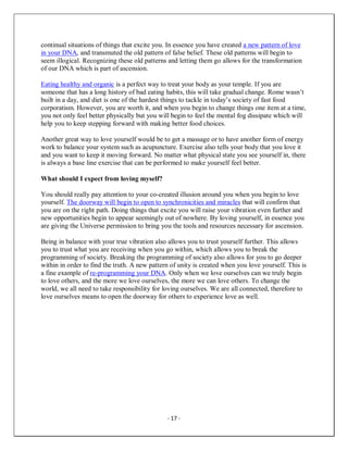 - 17 -
continual situations of things that excite you. In essence you have created a new pattern of love
in your DNA, and transmuted the old pattern of false belief. These old patterns will begin to
seem illogical. Recognizing these old patterns and letting them go allows for the transformation
of our DNA which is part of ascension.
Eating healthy and organic is a perfect way to treat your body as your temple. If you are
someone that has a long history of bad eating habits, this will take gradual change. Rome wasn’t
built in a day, and diet is one of the hardest things to tackle in today’s society of fast food
corporatism. However, you are worth it, and when you begin to change things one item at a time,
you not only feel better physically but you will begin to feel the mental fog dissipate which will
help you to keep stepping forward with making better food choices.
Another great way to love yourself would be to get a massage or to have another form of energy
work to balance your system such as acupuncture. Exercise also tells your body that you love it
and you want to keep it moving forward. No matter what physical state you see yourself in, there
is always a base line exercise that can be performed to make yourself feel better.
What should I expect from loving myself?
You should really pay attention to your co-created illusion around you when you begin to love
yourself. The doorway will begin to open to synchronicities and miracles that will confirm that
you are on the right path. Doing things that excite you will raise your vibration even further and
new opportunities begin to appear seemingly out of nowhere. By loving yourself, in essence you
are giving the Universe permission to bring you the tools and resources necessary for ascension.
Being in balance with your true vibration also allows you to trust yourself further. This allows
you to trust what you are receiving when you go within, which allows you to break the
programming of society. Breaking the programming of society also allows for you to go deeper
within in order to find the truth. A new pattern of unity is created when you love yourself. This is
a fine example of re-programming your DNA. Only when we love ourselves can we truly begin
to love others, and the more we love ourselves, the more we can love others. To change the
world, we all need to take responsibility for loving ourselves. We are all connected, therefore to
love ourselves means to open the doorway for others to experience love as well.
 