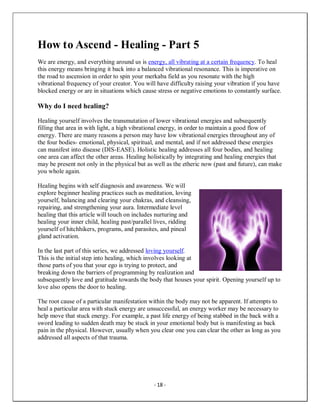 - 18 -
How to Ascend - Healing - Part 5
We are energy, and everything around us is energy, all vibrating at a certain frequency. To heal
this energy means bringing it back into a balanced vibrational resonance. This is imperative on
the road to ascension in order to spin your merkaba field as you resonate with the high
vibrational frequency of your creator. You will have difficulty raising your vibration if you have
blocked energy or are in situations which cause stress or negative emotions to constantly surface.
Why do I need healing?
Healing yourself involves the transmutation of lower vibrational energies and subsequently
filling that area in with light, a high vibrational energy, in order to maintain a good flow of
energy. There are many reasons a person may have low vibrational energies throughout any of
the four bodies- emotional, physical, spiritual, and mental, and if not addressed these energies
can manifest into disease (DIS-EASE). Holistic healing addresses all four bodies, and healing
one area can affect the other areas. Healing holistically by integrating and healing energies that
may be present not only in the physical but as well as the etheric now (past and future), can make
you whole again.
Healing begins with self diagnosis and awareness. We will
explore beginner healing practices such as meditation, loving
yourself, balancing and clearing your chakras, and cleansing,
repairing, and strengthening your aura. Intermediate level
healing that this article will touch on includes nurturing and
healing your inner child, healing past/parallel lives, ridding
yourself of hitchhikers, programs, and parasites, and pineal
gland activation.
In the last part of this series, we addressed loving yourself.
This is the initial step into healing, which involves looking at
those parts of you that your ego is trying to protect, and
breaking down the barriers of programming by realization and
subsequently love and gratitude towards the body that houses your spirit. Opening yourself up to
love also opens the door to healing.
The root cause of a particular manifestation within the body may not be apparent. If attempts to
heal a particular area with stuck energy are unsuccessful, an energy worker may be necessary to
help move that stuck energy. For example, a past life energy of being stabbed in the back with a
sword leading to sudden death may be stuck in your emotional body but is manifesting as back
pain in the physical. However, usually when you clear one you can clear the other as long as you
addressed all aspects of that trauma.
 