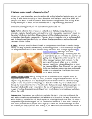 - 19 -
What are some examples of energy healing?
It is always a good idea to have some form of outside healing help when beginning your spiritual
healing. It helps you to increase your blood flow to the brain and your energy flow which will
give you more power to work on yourself. Sometimes even energy healers need healing. When
healing the energies of others, healers need to be able to keep their energy pure as well.
Some forms of energy work you can receive from a professional are:
Reiki: Reiki is a holistic form of hands on (or hands over the body) energy healing used in
alternative medicine that allows the Universal force to flow through the practitioner’s hands into
the patient’s body in order to heal. The practitioner will have had an attunement or intention to
begin to have these healing energies flow. There are levels of mastering reiki as well as symbols
used for intention and direction. Reiki can balance the chakras and auras, and can free stuck
energies within the bodies.
Massage: Massage is another form of hands on energy therapy that allows for moving energy
through the body in places where there may be some sluggishness. Advanced massage therapists
can manipulate these areas to allow for more energy and blood flow, although anyone can give
someone a massage. Massages have been
commercialized to becoming a pampering item that
is received in a spa, and sometimes the receivers are
getting more than paid for as they leave with some
of the massager’s energy stuck on them. For the
purposes of healing, it is best to go to a holistic
massage practitioner with good intentions to move
the energy and blood flow. The result can make you
feel relaxed and can reduce stress, pain, and muscle
tension, which can allow for a higher vibration to
occur within the body.
Distance energy healing: Energy healing can also be performed by the empathic healer by
alignment with the field of no time- the “now”, where the energies can be transferred into the
subject’s body. Such healers have the ability to intuitively feel where lower vibrational energy
may be or some may even “see” the energy as a dark cloud within the person’s body or aura
through the vision of their third eye. This allows for the healer to direct the healing energies into
the patient’s body and is a very valuable tool that has not been discussed in the mainstream
concept of healing. Imagine the possibilities if more people learned how to distance heal others
all over the world.
Acupuncture: Acupuncture is a method of stimulating the energy centers or meridians in the
body with extremely thin needles placed just below the skin throughout the body, depending on
where the energy might be blocked. Directing the chi, or energy through these areas can unblock
energies that might be causing pain and can also increase blood flow to these areas. Although it
main sound painful in itself, only the initial slight prick of the pin is a little of a slight irritation
but after that you really don’t feel them sticking in you. Once the acupuncturist has the needles in
 