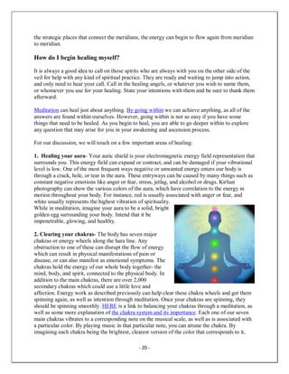 - 20 -
the strategic places that connect the meridians, the energy can begin to flow again from meridian
to meridian.
How do I begin healing myself?
It is always a good idea to call on those spirits who are always with you on the other side of the
veil for help with any kind of spiritual practice. They are ready and waiting to jump into action,
and only need to hear your call. Call in the healing angels, or whatever you wish to name them,
or whomever you use for your healing. State your intentions with them and be sure to thank them
afterward.
Meditation can heal just about anything. By going within we can achieve anything, as all of the
answers are found within ourselves. However, going within is not so easy if you have some
things that need to be healed. As you begin to heal, you are able to go deeper within to explore
any question that may arise for you in your awakening and ascension process.
For our discussion, we will touch on a few important areas of healing:
1. Healing your aura- Your auric shield is your electromagnetic energy field representation that
surrounds you. This energy field can expand or contract, and can be damaged if your vibrational
level is low. One of the most frequent ways negative or unwanted energy enters our body is
through a crack, hole, or tear in the aura. These entryways can be caused by many things such as
constant negative emotions like anger or fear, stress, jetlag, and alcohol or drugs. Kirlian
photography can show the various colors of the aura, which have correlation to the energy in
motion throughout your body. For instance, red is usually associated with anger or fear, and
white usually represents the highest vibration of spirituality.
While in meditation, imagine your aura to be a solid, bright
golden egg surrounding your body. Intend that it be
impenetrable, glowing, and healthy.
2. Clearing your chakras- The body has seven major
chakras or energy wheels along the hara line. Any
obstruction to one of these can disrupt the flow of energy
which can result in physical manifestations of pain or
disease, or can also manifest as emotional symptoms. The
chakras hold the energy of our whole body together- the
mind, body, and spirit, connected to the physical body. In
addition to the main chakras, there are over 2,000
secondary chakras which could use a little love and
affection. Energy work as described previously can help clear these chakra wheels and get them
spinning again, as well as intention through meditation. Once your chakras are spinning, they
should be spinning smoothly. HERE is a link to balancing your chakras through a meditation, as
well as some more explanation of the chakra system and its importance. Each one of our seven
main chakras vibrates to a corresponding note on the musical scale, as well as is associated with
a particular color. By playing music in that particular note, you can attune the chakra. By
imagining each chakra being the brightest, clearest version of the color that corresponds to it,
 