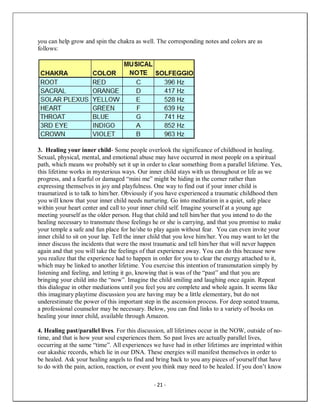 - 21 -
you can help grow and spin the chakra as well. The corresponding notes and colors are as
follows:
3. Healing your inner child- Some people overlook the significance of childhood in healing.
Sexual, physical, mental, and emotional abuse may have occurred in most people on a spiritual
path, which means we probably set it up in order to clear something from a parallel lifetime. Yes,
this lifetime works in mysterious ways. Our inner child stays with us throughout or life as we
progress, and a fearful or damaged “mini me” might be hiding in the corner rather than
expressing themselves in joy and playfulness. One way to find out if your inner child is
traumatized is to talk to him/her. Obviously if you have experienced a traumatic childhood then
you will know that your inner child needs nurturing. Go into meditation in a quiet, safe place
within your heart center and call to your inner child self. Imagine yourself at a young age
meeting yourself as the older person. Hug that child and tell him/her that you intend to do the
healing necessary to transmute those feelings he or she is carrying, and that you promise to make
your temple a safe and fun place for he/she to play again without fear. You can even invite your
inner child to sit on your lap. Tell the inner child that you love him/her. You may want to let the
inner discuss the incidents that were the most traumatic and tell him/her that will never happen
again and that you will take the feelings of that experience away. You can do this because now
you realize that the experience had to happen in order for you to clear the energy attached to it,
which may be linked to another lifetime. You exercise this intention of transmutation simply by
listening and feeling, and letting it go, knowing that is was of the “past” and that you are
bringing your child into the “now”. Imagine the child smiling and laughing once again. Repeat
this dialogue in other mediations until you feel you are complete and whole again. It seems like
this imaginary playtime discussion you are having may be a little elementary, but do not
underestimate the power of this important step in the ascension process. For deep seated trauma,
a professional counselor may be necessary. Below, you can find links to a variety of books on
healing your inner child, available through Amazon.
4. Healing past/parallel lives. For this discussion, all lifetimes occur in the NOW, outside of no-
time, and that is how your soul experiences them. So past lives are actually parallel lives,
occurring at the same “time”. All experiences we have had in other lifetimes are imprinted within
our akashic records, which lie in our DNA. These energies will manifest themselves in order to
be healed. Ask your healing angels to find and bring back to you any pieces of yourself that have
to do with the pain, action, reaction, or event you think may need to be healed. If you don’t know
 