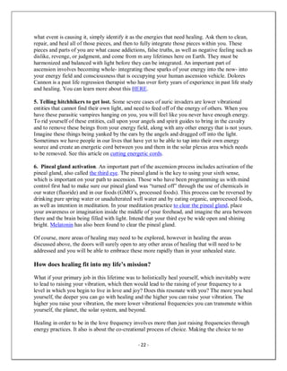 - 22 -
what event is causing it, simply identify it as the energies that need healing. Ask them to clean,
repair, and heal all of those pieces, and then to fully integrate those pieces within you. These
pieces and parts of you are what cause addictions, false truths, as well as negative feeling such as
dislike, revenge, or judgment, and come from m any lifetimes here on Earth. They must be
harmonized and balanced with light before they can be integrated. An important part of
ascension involves becoming whole- integrating these sparks of your energy into the now- into
your energy field and consciousness that is occupying your human ascension vehicle. Dolores
Cannon is a past life regression therapist who has over forty years of experience in past life study
and healing. You can learn more about this HERE.
5. Telling hitchhikers to get lost. Some severe cases of auric invaders are lower vibrational
entities that cannot find their own light, and need to feed off of the energy of others. When you
have these parasitic vampires hanging on you, you will feel like you never have enough energy.
To rid yourself of these entities, call upon your angels and spirit guides to bring in the cavalry
and to remove these beings from your energy field, along with any other energy that is not yours.
Imagine these things being yanked by the ears by the angels and dragged off into the light.
Sometimes we have people in our lives that have yet to be able to tap into their own energy
source and create an energetic cord between you and them in the solar plexus area which needs
to be removed. See this article on cutting energetic cords.
6. Pineal gland activation. An important part of the ascension process includes activation of the
pineal gland, also called the third eye. The pineal gland is the key to using your sixth sense,
which is important on your path to ascension. Those who have been programming us with mind
control first had to make sure our pineal gland was “turned off” through the use of chemicals in
our water (fluoride) and in our foods (GMO’s, processed foods). This process can be reversed by
drinking pure spring water or unadulterated well water and by eating organic, unprocessed foods,
as well as intention in meditation. In your meditation practice to clear the pineal gland, place
your awareness or imagination inside the middle of your forehead, and imagine the area between
there and the brain being filled with light. Intend that your third eye be wide open and shining
bright. Melatonin has also been found to clear the pineal gland.
Of course, more areas of healing may need to be explored, however in healing the areas
discussed above, the doors will surely open to any other areas of healing that will need to be
addressed and you will be able to embrace these more rapidly than in your unhealed state.
How does healing fit into my life’s mission?
What if your primary job in this lifetime was to holistically heal yourself, which inevitably were
to lead to raising your vibration, which then would lead to the raising of your frequency to a
level in which you begin to live in love and joy? Does this resonate with you? The more you heal
yourself, the deeper you can go with healing and the higher you can raise your vibration. The
higher you raise your vibration, the more lower vibrational frequencies you can transmute within
yourself, the planet, the solar system, and beyond.
Healing in order to be in the love frequency involves more than just raising frequencies through
energy practices. It also is about the co-creational process of choice. Making the choice to no
 