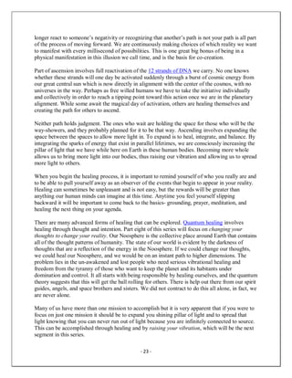 - 23 -
longer react to someone’s negativity or recognizing that another’s path is not your path is all part
of the process of moving forward. We are continuously making choices of which reality we want
to manifest with every millisecond of possibilities. This is one great big bonus of being in a
physical manifestation in this illusion we call time, and is the basis for co-creation.
Part of ascension involves full reactivation of the 12 strands of DNA we carry. No one knows
whether these strands will one day be activated suddenly through a burst of cosmic energy from
our great central sun which is now directly in alignment with the center of the cosmos, with no
universes in the way. Perhaps as free willed humans we have to take the initiative individually
and collectively in order to reach a tipping point toward this action once we are in the planetary
alignment. While some await the magical day of activation, others are healing themselves and
creating the path for others to ascend.
Neither path holds judgment. The ones who wait are holding the space for those who will be the
way-showers, and they probably planned for it to be that way. Ascending involves expanding the
space between the spaces to allow more light in. To expand is to heal, integrate, and balance. By
integrating the sparks of energy that exist in parallel lifetimes, we are consciously increasing the
pillar of light that we have while here on Earth in these human bodies. Becoming more whole
allows us to bring more light into our bodies, thus raising our vibration and allowing us to spread
more light to others.
When you begin the healing process, it is important to remind yourself of who you really are and
to be able to pull yourself away as an observer of the events that begin to appear in your reality.
Healing can sometimes be unpleasant and is not easy, but the rewards will be greater than
anything our human minds can imagine at this time. Anytime you feel yourself slipping
backward it will be important to come back to the basics- grounding, prayer, meditation, and
healing the next thing on your agenda.
There are many advanced forms of healing that can be explored. Quantum healing involves
healing through thought and intention. Part eight of this series will focus on changing your
thoughts to change your reality. Our Noosphere is the collective place around Earth that contains
all of the thought patterns of humanity. The state of our world is evident by the darkness of
thoughts that are a reflection of the energy in the Noosphere. If we could change our thoughts,
we could heal our Noosphere, and we would be on an instant path to higher dimensions. The
problem lies in the un-awakened and lost people who need serious vibrational healing and
freedom from the tyranny of those who want to keep the planet and its habitants under
domination and control. It all starts with being responsible by healing ourselves, and the quantum
theory suggests that this will get the ball rolling for others. There is help out there from our spirit
guides, angels, and space brothers and sisters. We did not contract to do this all alone, in fact, we
are never alone.
Many of us have more than one mission to accomplish but it is very apparent that if you were to
focus on just one mission it should be to expand you shining pillar of light and to spread that
light knowing that you can never run out of light because you are infinitely connected to source.
This can be accomplished through healing and by raising your vibration, which will be the next
segment in this series.
 