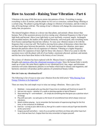 - 24 -
How to Ascend - Raising Your Vibration - Part 6
Vibration is the song of life that moves atoms into patterns of form. Everything is energy,
everything is alive in motion, and the planet we live on is a conscious, sentient being vibrating at
a certain song. The planet is going through a change in vibration of resonance, and she wishes to
take all living beings with her. The raising of one’s vibration will change the consciousness or
reality that you perceive.
The mineral kingdom vibrates at a slower rate than plants, and animals vibrate slower than
humans. Part of the ascension process involves raising your vibrational frequency to that of your
light body and beyond. Above your light body is your soul body, oversoul, angels, Archangels
and ascended masters, the leaders of the spiritual hierarchy, universal gods, and everything stems
from Source (and perhaps beyond into infinity). To raise your vibration means to be with the
frequency that is your true self. The Earth is moving form a place of denseness where there has
not been much space between the particles. As the earth increases her vibration, more space
between the particles allows for an expansion of vibration. Vibrating at a higher frequency
simply allows for expansion of more light for those who choose it. Most of us came to ride the
ascension wave with the planet with all of our bodies- emotional, physical, spiritual, and mental,
and this has never been done before in the history of our Universe.
The science of vibration has been explored with Dr. Masuru Emoto’s explanation of how
thoughts and emotions affect the vibrational resonance of water. Since the human body is mostly
made up of water, the same theory applies to our vibrational level- fear, anger, and dissonant
emotions will create inharmonic patterns in our bodies which lead to disease and stagnation, and
harmonic emotions will produce perfect patterns of symmetrical beauty within.
How do I raise my vibrational level?
The following is list of ways to raise your vibration from the In5d article “Why Raising Your
Energy Vibration is So Important”:
There are many free and simple ways to raise our energy vibrations. Here a just a few:
1. Meditate – many people who say they don’t have time to meditate will find time to watch TV.
2. Get out into nature – whether it’s a walk or planting a garden or bed of flowers!
3. Stop watching TV – and meditate! … Or simply do something else that gives you a positive return
of energy.
4. Play with your pets - our pets give us the lesson of unconditional love which always raises our
vibrations.
5. Watch children playing - try to remember the fascination of experiencing things for the first
time, or the innocence of childhood
6. Exercise – as long as your able to do so, then go for a walk in nature and you’ll get two benefits
at the same time!
7. Forgive yourself and others – none of us are perfect and there are those who either have hurt
us, or that we have hurt. Forgive them but also remember to forgive yourself.
 