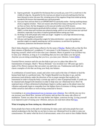 - 25 -
8. Express gratitude – be grateful for the beauty that surrounds you, even if it’s a small tree in the
middle of a big city. Be grateful for the meal you are about to eat and anything else that has
been blessed to come into your life, including some of the negative things that ended up being
wonderful life lessons that expanded your spiritual growth.
9. Face your fears and see them as an OPPORTUNITY to spiritually evolve – fearing anything always
elicits a negative emotion. There are reasons why these fears keep coming into our lives. Once
we face our fears, the fear disappears as this was yet another one of life lessons.
10. Buy organic food and express gratitude before eating it – organic food has more nutrition than
GMO’s, so that alone will increase your physical energy, which in turn will increase your spiritual
vibrations, especially if you bless or express gratitude before eating your food.
11. Do things or be with people who make you laugh – laughter is a very high vibrational energy,
even if we’re laughing at ourselves!
12. Ask your spirit guides and guardian angels for help and direction – your spirit guides and
guardian angels are eagerly awaiting your call for assistance, so ask them for guidance,
assistance, protection and direction each day!
Daryl Anka channels a spirit being collective by the name of Bashar. Bashar tells us that the first
three minutes of Beethoven’s symphony #7, movement 2 is the frequency of letting go and
forgiving yourself, which will in turn raise your vibration. Music in general is an excellent way
to raise your vibration, as long as it is something that you love and makes you feel good.
Anytime you are doing something that you love, you raise your vibration. Listen HERE.
Essential flower essences and oils can also help to put you in a place that allows for
transmutation of energies. Bach’s “Rescue Remedy” was invented over 100 years ago and is
made of five flower essences that can center you and relax you. Frankincense and myrrh are
classic examples of oils that can bring your body into balance.
A combination of crystal lasers, sound, and colors were used at the time of Atlantis to heal the
human body back to a perfected state. The Temple Beautiful was the place to go, and the
priestesses used alchemy under the direction of Isis to target energies that needed to be
transmuted in order to keep the body a certain age and in a state of perpetual health. Crystals can
be cleansed and charged with intention in order to help raise our vibrational level. Don’t be
surprised more of these alchemical technologies begin to surface again as the planet raises her
vibration and people begin to remember how the highest form of existence is being connected
within ourselves and others as well as being connected to Source.
Lovemaking is an extra dimensional way to increase your vibration. Sex with the one you love
can increase your blood flow, increase self esteem, and can have the same side effects of
meditation. Tantric sex takes this one step further into higher, conscious loving. Loving yourself
is an imperative part of raising your vibration, and you can read more about that here.
What is keeping me from raising my vibrational level?
Some people have been on the path of awakening for many years and some people have just
started awakening to the fact that we are here to raise our vibrational level in order to raise our
consciousness. No matter what the level of advancement, some of us seem to have hidden blocks
 
