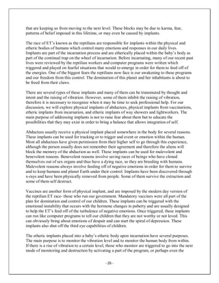 - 26 -
that are keeping us from moving to the next level. These blocks may be due to karma, fear,
patterns of belief imposed in this lifetime, or may even be caused by implants.
The race of ET’s known as the reptilians are responsible for implants within the physical and
etheric bodies of humans which control many emotions and responses in our daily lives.
Implants are part of the incarnation process and are etherically placed within the baby’s body as
part of the continual trap on the wheel of incarnation. Before incarnating, many of our recent past
lives were reviewed by the reptilian workers and computer programs were written which
triggered and played on fearful situations that would re-emerge in order for them to feed off of
the energies. One of the biggest fears the reptilians now face is our awakening to these programs
and our freedom from this control. The domination of this planet and her inhabitants is about to
be freed from their claws.
There are several types of these implants and many of them can be transmuted by thought and
intent and the raising of vibration. However, some of them inhibit the raising of vibration,
therefore it is necessary to recognize when it may be time to seek professional help. For our
discussion, we will explore physical implants of abductees, physical implants from vaccinations,
etheric implants from incarnation, and etheric implants of way showers and lightworkers. The
main purpose of addressing implants is not to raise fear about them but to educate the
possibilities that they may exist in order to bring a balance that allows integration of self.
Abductees usually receive a physical implant placed somewhere in the body for several reasons.
These implants can be used for tracking or to trigger and event or emotion within the human.
Most all abductees have given permission from their higher self to go through this experience,
although the person usually does not remember their agreement and therefore the aliens will
block the memory of the abduction as well. These implants can be used for malevolent and
benevolent reasons. Benevolent reasons involve saving races of beings who have cloned
themselves out of sex organs and thus have a dying race, so they are breeding with humans.
Malevolent reasons always involve feeding off of negative emotions in order for them to survive
and to keep humans and planet Earth under their control. Implants have been discovered through
x-rays and have been physically removed from people. Some of them survive the extraction and
some of them self destruct.
Vaccines are another form of physical implant, and are imposed by the modern day version of
the reptilian ET race- those who run our government. Mandatory vaccines were all part of the
plan for domination and control of our children. These implants can be triggered with the
emotional instability that occurs with the hormone changes in puberty and are usually designed
to help the ET’s feed off of the turbulence of negative emotions. Once triggered, these implants
can run like computer programs to tell our children that they are not worthy or not loved. This
can obviously bring about emotions of despair and can start the spiral of depression. These
implants also shut off the third eye capabilities of children.
The etheric implants placed into a baby’s etheric body upon incarnation have several purposes.
The main purpose is to monitor the vibration level and to monitor the human body from within.
If there is a rise of vibration to a certain level, those who monitor are triggered to go into the next
mode of monitoring and destruction by activating a part of the program, or perhaps even the
 