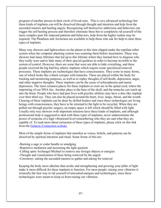- 27 -
program of another person in their circle of loved ones. This is very advanced technology but
these kinds of implants can still be dissolved through thought and intention and help from the
ascended masters and healing angels. Recognizing self destructive addictions and behaviors can
trigger the self healing process and therefore eliminate these but to completely rid yourself of the
more complex past life imposed patterns and behaviors, help from the higher realms may be
required. The Pleadians and Arcturians are available to help those who ask for help to clear these
types of implants.
Many way showers and lightworkers on the planet at this time slipped under the reptilian robot
system when the computer planning system was scanning them before incarnation. These way
showers had many lifetimes that led up to this lifetime where they learned how to disguise who
they really were and to hide many of their special qualities in order to become invisible to the
system of control. However, there are some that were not able to hide everything, and these
people received the big bad boy etheric implants which require some specialized removal
processes. These implants are technologies that have consciousness. They come in many forms,
one of which looks like a black octopus with tentacles. These are placed within the body for
tracking and monitoring purposes, as well as to replay thoughts of self doubt, depression, anger,
and other negative thoughts. These implants can be the cause of schizophrenia and manic
depression. The most common places for these implants to exist are in the spinal cord, where the
imprinting of our DNA lies. Another place is the base of the skull, and the tentacles can reach up
into the brain. People who have had past lives with psychic abilities may have a disc-like implant
over their third eye. They can also be placed around the heart, liver, lungs, throat, and the womb.
Clearing of these implants can be done by skilled healers and since these technologies are living
beings with consciousness, they have to be returned to the light to be recycled. When they are
pulled out through psychic surgery, an empty space is left which should be filled with light.
Usually only way showers with important missions have these kinds of implants, and although
professional help is suggested to deal with these types of implants, never underestimate the
power of someone of a high vibrational level remembering who they are and what they are
capable of. To read more about extraction of these types of implants, please click on this link
from the Galactic Connection website.
Most of the simple forms of implants that manifest as voices, beliefs, and patterns can be
dissolved by spiritual intention and ritual. Some forms of this are:
-Burning a sage or cedar bundle or smudging
-Repetitive mediation and increasing the light quotient
-Calling upon Archangel Michael to remove any foreign objects or energies
-Thought and visualization of these being removed by the angels
-Ceremony- asking the ascended masters to gather and asking for removal
Keeping the body more alkaline than acidic and strengthening and growing your pillar of light
make it more difficult for these implants to function. For most people, raising your vibration is
ironically the best way to rid yourself of unwanted energies and technologies, since these
technologies were meant to keep us from raising our vibration.
 