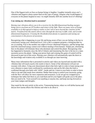 - 28 -
One of the biggest tools we have as human beings is laughter. Laughter instantly raises one’s
vibration and negative aliens cannot feed on this type of energy. Imagine what would happen if
everyone on the planet laughed at once- we might instantly shift into another level of vibrating!
Can raising my vibration lead to ascension?
Raising your vibration allows you to be a receiver for the fifth dimensional healing energies
being sent to you from our ET brothers and sisters of the light. There are many races of beings
available to us that agreed to help us realize or free will to move beyond the construct of the
matrix. Freedom from this matrix allows entry through the doorway to fifth, sixth, and seventh
dimensional frequencies. Crossing the thresholds from density to expansion and raising our
consciousness is the process of ascension.
Recognizing what is happening in your life and being aware of how you are feeling is the key to
consciously raising your vibrational level. Life is like a computer program, a hologram that we
are co-creating. Fear is the number one culprit of lower vibrational frequency, and the beings that
need this emotional energy cannot exist without stealing it from humans. Simply put, eliminating
fear on the planet will eliminate those who dominate and control the planet. Recognizing what
has happened to humanity since the fall of Atlantis and transmuting this fear is the key to a mass
ascension across the planet. Taking your power back and winning this game of control will be
discussed in part ten of this series. Raising your vibration will automatically open the doors to
the knowledge and wisdom only available to us through our inner knowing.
Many times information that is presented in articles and videos are layered and encoded with a
vibration that will reach exactly who needs to hear it. Some of the information will just not
resonate with others. Using your discernment about what feels right in order to keep raising your
own vibration is many times confirmed by synchronicity and can be felt when the truth is
confirmed through your body with “chills”, inside and out. Listen to your body in order to know
what to eat and what needs more attention. Rather than trying to control your ascension, going
with the flow will allow for more expansion and awareness, so do not get too wrapped up in
techniques but rather feel them as you read them and let your higher self guide you to the place
that you need to be. Trust yourself over anything or anyone else, and keep moving forward on
your inner nudges and thoughts.
Stay tuned for the next article in this series- Transmuting karma, where we will define karma and
discuss how karma affects this lifetime and what to do about it.
 