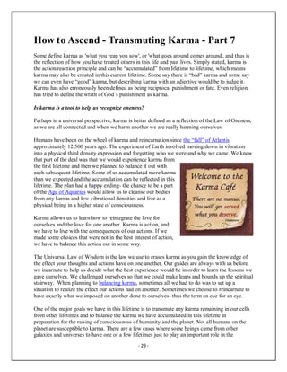 - 29 -
How to Ascend - Transmuting Karma - Part 7
Some define karma as 'what you reap you sow', or 'what goes around comes around', and thus is
the reflection of how you have treated others in this life and past lives. Simply stated, karma is
the action/reaction principle and can be “accumulated” from lifetime to lifetime, which means
karma may also be created in this current lifetime. Some say there is “bad” karma and some say
we can even have “good” karma, but describing karma with an adjective would be to judge it.
Karma has also erroneously been defined as being reciprocal punishment or fate. Even religion
has tried to define the wrath of God’s punishment as karma.
Is karma is a tool to help us recognize oneness?
Perhaps in a universal perspective, karma is better defined as a reflection of the Law of Oneness,
as we are all connected and when we harm another we are really harming ourselves.
Humans have been on the wheel of karma and reincarnation since the “fall” of Atlantis
approximately 12,500 years ago. The experiment of Earth involved moving down in vibration
into a physical third density expression and forgetting who we were and why we came. We knew
that part of the deal was that we would experience karma from
the first lifetime and then we planned to balance it out with
each subsequent lifetime. Some of us accumulated more karma
than we expected and the accumulation can be reflected in this
lifetime. The plan had a happy ending- the chance to be a part
of the Age of Aquarius would allow us to cleanse our bodies
from any karma and low vibrational densities and live as a
physical being in a higher state of consciousness.
Karma allows us to learn how to reintegrate the love for
ourselves and the love for one another. Karma is action, and
we have to live with the consequences of our actions. If we
made some choices that were not in the best interest of action,
we have to balance this action out in some way.
The Universal Law of Wisdom is the law we use to erases karma as you gain the knowledge of
the effect your thoughts and actions have on one another. Our guides are always with us before
we incarnate to help us decide what the best experience would be in order to learn the lessons we
gave ourselves. We challenged ourselves so that we could make leaps and bounds up the spiritual
stairway. When planning to balancing karma, sometimes all we had to do was to set up a
situation to realize the effect our actions had on another. Sometimes we choose to reincarnate to
have exactly what we imposed on another done to ourselves- thus the term an eye for an eye.
One of the major goals we have in this lifetime is to transmute any karma remaining in our cells
from other lifetimes and to balance the karma we have accumulated in this lifetime in
preparation for the raising of consciousness of humanity and the planet. Not all humans on the
planet are susceptible to karma. There are a few cases where some beings came from other
galaxies and universes to have one or a few lifetimes just to play an important role in the
 