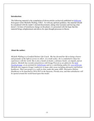 - 3 -
Introduction:
The following material is the compilation of eleven articles exclusively published on In5d.com
from guest writer Michelle Walling, CHLC. As with any spiritual guidance, this material should
be considered with the reader’s internal discernment, taking what resonates and leaving what
doesn’t. In times of tumultuous change on the planet, it is presented with the hope that this
material brings enlightenment and allows for open thought processes to bloom.
About the author:
Michelle Walling is a Certified Holistic Life Coach. She has devoted her life to being a bearer
and grounder of the light in service to others. As a truth seeker, she is committed to share her
experiences with the world. She is also a hands-on healer, a distance healer, an empath, and an
intuitive. Michelle has recently joined forces with Gregg Prescott as an admin for the In5d
Facebook page, as an assistant for In5d Events and as a contributing author for www.in5d.com.
Michelle also supports Gregg’s endeavors in many other areas including alternative and holistic
healthcare. Their next project is a walk in clinic under the name AHH- Alternative Holistic
Healthcare to be launched in 2014-2015 in the Sarasota, Florida area, and then subsidiaries will
be opened around the world based upon that model.
 