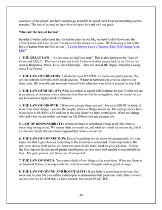 - 30 -
ascension of the planet, and have technology available to shield them from accumulating karmic
energies. The rest of us need to know how to move forward with our goals.
What are the laws of karma?
In order to better understand the role karma plays in our life, we need to drill down into the
effects karma will have on our lives based on the choices we make. The following is list of the
laws of karma from the In5d article “12 Little Known Laws of Karma (That Will Change Your
Life)”:
1. THE GREAT LAW : “As you sow, so shall you reap”. This is also known as the “Law of
Cause and Effect”. Whatever we put out in the Universe is what comes back to us. If what we
want is Happiness, Peace, Love, and Friendship… then we should BE Happy, Peaceful, Loving
and a True Friend.
2. THE LAW OF CREATION: Life doesn’t just HAPPEN, it requires our participation. We
are one with the Universe, both inside and out. Whatever surrounds us gives us clues to our
inner state. BE yourself, and surround yourself with what you want to have present in your Life.
3. THE LAW OF HUMILITY: What you refuse to accept will continue for you. If what we see
is an enemy, or someone with a character trait that we find to be negative, then we ourselves are
not focused on a higher level of existence.
4. THE LAW OF GROWTH: “Wherever you go, there you are”. For us to GROW in Spirit, it
is we who must change – and not the people, places or things around us. The only given we have
in our lives is OURSELVES and that is the only factor we have control over. When we change
who and what we are within our heart our life follows suit and changes too.
5. LAW OF RESPONSIBILITY: Whenever there is something wrong in my life, there is
something wrong in me. We mirror what surrounds us, and what surrounds us mirrors us; this is
a Universal Truth. We must take responsibility what is in our life.
6. THE LAW OF CONNECTION: Even if something we do seems inconsequential, it is very
important that it gets done as everything in the Universe is connected. Each step leads to the
next step, and so forth and so on. Someone must do the initial work to get a job done. Neither
the first step nor the last are of greater significance, as they were both needed to accomplish the
task. The past, present, and future are all connected.
7. THE LAW OF FOCUS: You cannot think of two things at the same time. When our focus is
on Spiritual Values, it is impossible for us to have lower thoughts such as greed or anger.
8. THE LAW OF GIVING AND HOSPITALITY: If you believe something to be true, then
sometime in your life you will be called upon to demonstrate that particular truth. Here is where
we put what we CLAIM that we have learned, into actual PRACTICE.
 