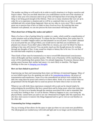 - 38 -
The number one thing we will need to do in order to rectify situations is to forgive ourselves and
forgive others. Then you can think about how you could balance out the rest of the situations in
order to clear your own conscious and to let go of the self imposed fear of not doing the right
thing or not being good enough in this lifetime. There are so many situations that were set up in
order for us to experience a situation and we will be so surprised when we see how it all
unfolded and why certain things happened- there are two sides to every story! This is another
great way to process fear of how we think we have lived our lives. By realizing that most
situations were planned, we can also process the fears associated with being the victim.
What about fears of things like snakes and spiders?
Many of us have a fear of getting bitten by a spider or a snake, which could be a manifestation of
a prior situation such as being betrayed. To release the fear of being bitten, first realize that if it
were lethal- it wouldn’t happen unless you had planned it as an exit point. If you hadn’t planned
it as an exit point but you still got bitten, you would survive and then you would know you
planned out a lesson. If you didn’t plan a lethal bite or a lesson, you won’t be bitten! So there is
nothing to fear once all is known! You can pretty much use this thought process for working
through any thoughts of fear. It may sound too simple or fantasy like to be true. It is our fear of
the truth that holds simplicity in judgment.
These kinds of fears must be transmuted as we move toward fifth dimensional consciousness
where all thoughts and fears manifest quicker. While some of humanity will be manifesting love,
some will be manifesting their greatest fears. It is already happening. If someone obsesses about
getting cancer because their mother had cancer, it is more likely to manifest. The biggest
challenge in this case is changing your thoughts.
How are fears linked to past lives?
Experiencing our fears and transmuting them clears out lifetimes of emotional baggage. Many of
us were killed in past lives for speaking our truth or for remembering alchemy- the power of
transmutation and transference. Some of us who remembered our powers were tricked by the
dark into using them for power and control or to harm others. Some of us were tricked when we
programmed with the thoughts that we used our powers for harm when in fact we never did.
Whatever our cells hold, these experiences remained with us and can be cleared simply by
acknowledging the possibilities that have caused them and by being aware when fear creeps into
our lives. It is up to us to breathe through the emotions associated with it and to remember that
we really have nothing to fear- it is all an illusion. Whatever happens to you, even losing the
physical body- cannot harm you and we are one vibrational level higher after this experience. We
also have more access to reasons why things happened and we get to visit our soul families on
the other side.
Transmuting fear brings completion
The joy in losing all fear allows for the space to open up where we can create new possibilities.
The old programs are washed away with truth and light and we no longer can be tricked because
 